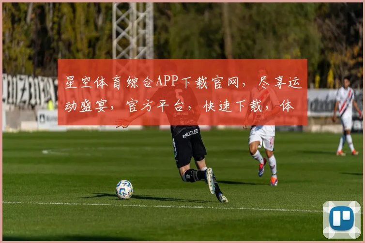 星空体育综合APP下载官网，尽享运动盛宴，官方平台，快速下载，体验非凡，三步到位，畅享无限