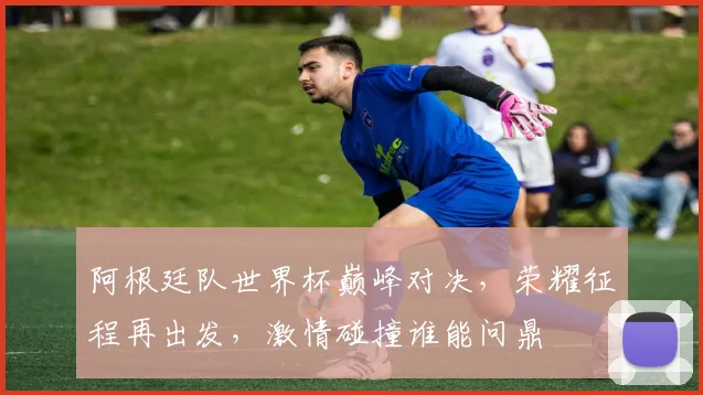 阿根廷队世界杯巅峰对决，荣耀征程再出发，激情碰撞谁能问鼎