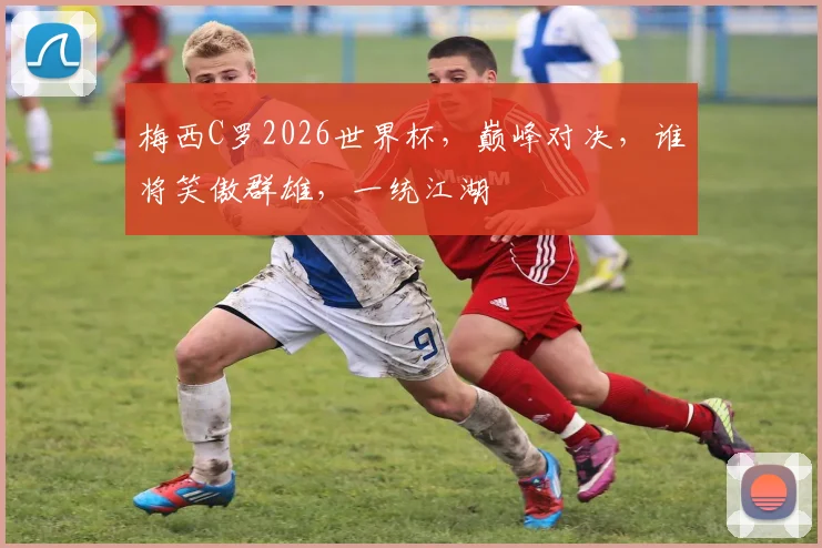 梅西C罗2026世界杯，巅峰对决，谁将笑傲群雄，一统江湖