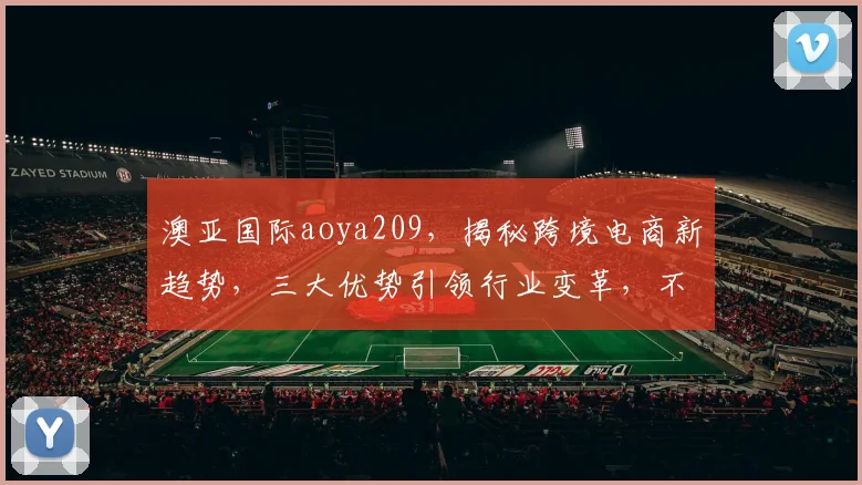 澳亚国际aoya209，揭秘跨境电商新趋势，三大优势引领行业变革，不容错过