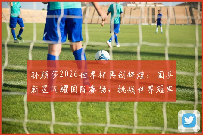 孙颖莎2026世界杯再创辉煌，国乒新星闪耀国际赛场，挑战世界冠军