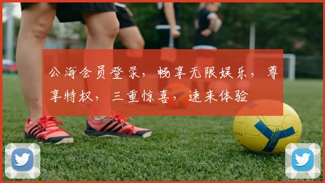 公海会员登录，畅享无限娱乐，尊享特权，三重惊喜，速来体验